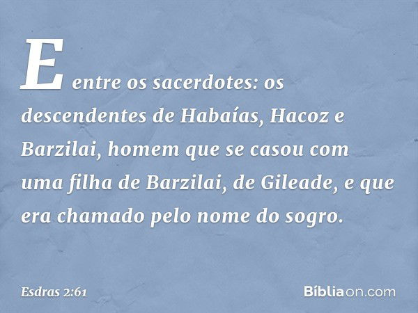 E entre os sacerdotes:
os descendentes de Habaías, Hacoz e Barzilai, homem que se casou com uma filha de Barzilai, de Gileade, e que era chamado pelo nome do so