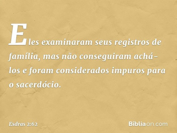 Eles examinaram seus registros de família, mas não conseguiram achá-los e foram considerados impuros para o sacerdócio. -- Esdras 2:62