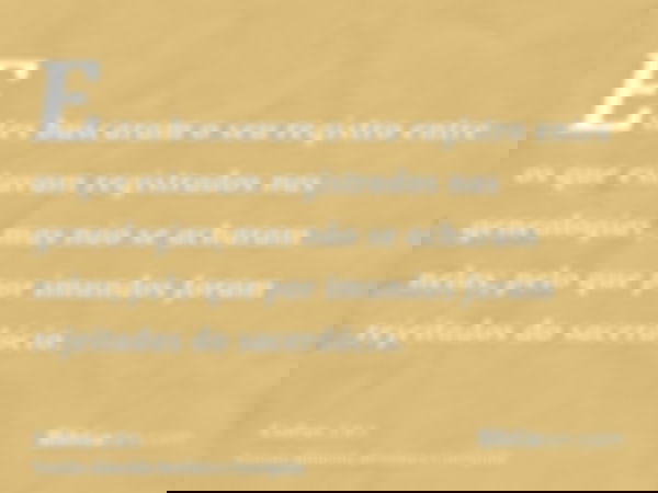 Estes buscaram o seu registro entre os que estavam registrados nas genealogias, mas não se acharam nelas; pelo que por imundos foram rejeitados do sacerdócio.
