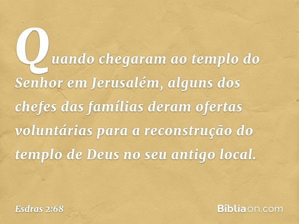 Quando chegaram ao templo do Senhor em Jerusalém, alguns dos chefes das famílias deram ofertas voluntárias para a re­construção do templo de Deus no seu antigo 