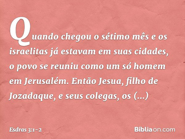 Quando chegou o sétimo mês e os israelitas já estavam em suas cidades, o povo se reuniu como um só homem em Jerusalém. Então Jesua, filho de Jozadaque, e seus c