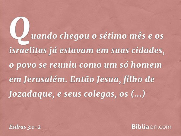 Quando chegou o sétimo mês e os israelitas já estavam em suas cidades, o povo se reuniu como um só homem em Jerusalém. Então Jesua, filho de Jozadaque, e seus c