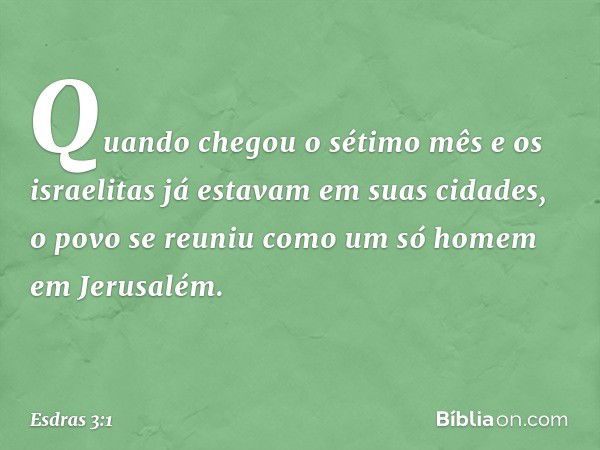 Quando chegou o sétimo mês e os israelitas já estavam em suas cidades, o povo se reuniu como um só homem em Jerusalém. -- Esdras 3:1