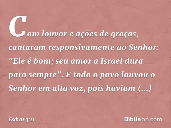 Com louvor e ações de graças, cantaram responsivamente ao Senhor:
"Ele é bom;
seu amor a Israel dura para sempre".
E todo o povo louvou o Senhor em alta voz, po