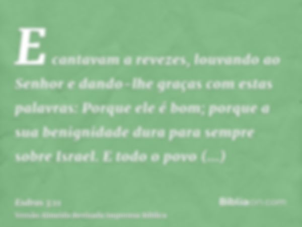 E cantavam a revezes, louvando ao Senhor e dando-lhe graças com estas palavras: Porque ele é bom; porque a sua benignidade dura para sempre sobre Israel. E todo