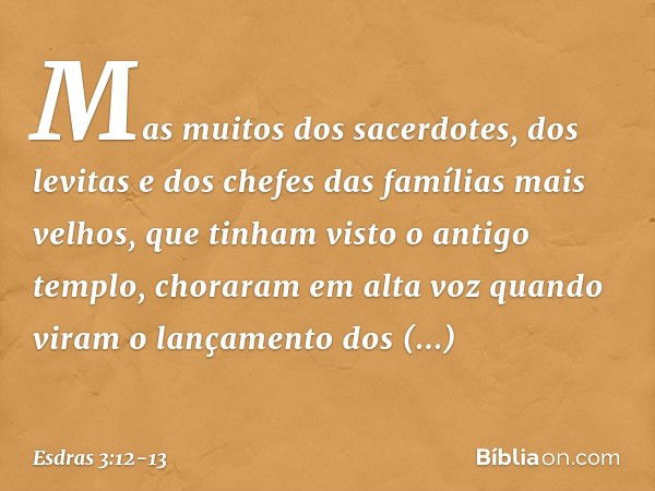 Mas muitos dos sacer­dotes, dos levitas e dos chefes das famílias mais velhos, que tinham visto o antigo templo, choraram em alta voz quando viram o lança­mento