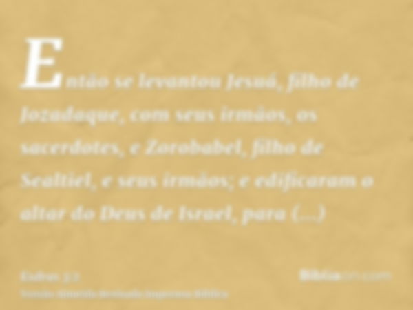 Então se levantou Jesuá, filho de Jozadaque, com seus irmãos, os sacerdotes, e Zorobabel, filho de Sealtiel, e seus irmãos; e edificaram o altar do Deus de Isra