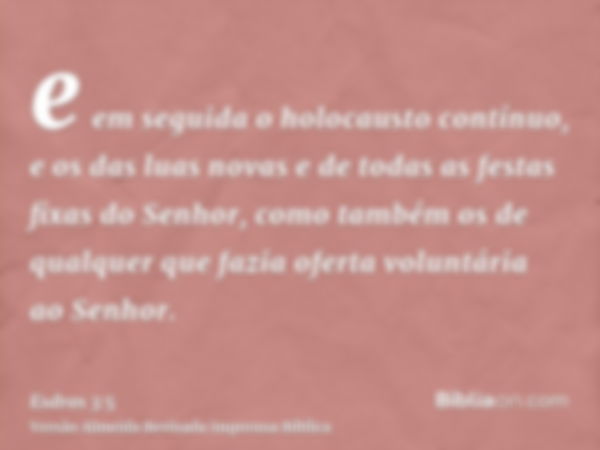 e em seguida o holocausto contínuo, e os das luas novas e de todas as festas fixas do Senhor, como também os de qualquer que fazia oferta voluntária ao Senhor.