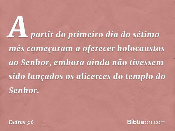 A partir do primeiro dia do sétimo mês começaram a oferecer holocaustos ao Senhor, embora ainda não tivessem sido lançados os alicerces do templo do Senhor. -- 