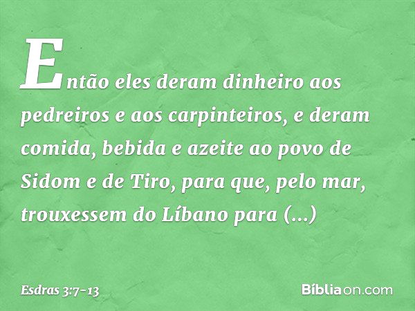 Então eles deram dinheiro aos pedrei­ros e aos carpinteiros, e deram comida, bebida e azeite ao povo de Sidom e de Tiro, para que, pelo mar, trouxessem do Líban