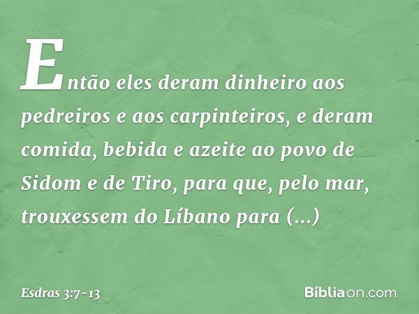 Então eles deram dinheiro aos pedrei­ros e aos carpinteiros, e deram comida, bebida e azeite ao povo de Sidom e de Tiro, para que, pelo mar, trouxessem do Líban