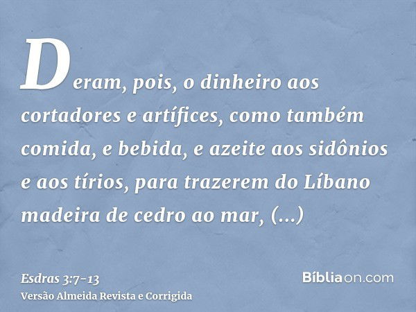 Deram, pois, o dinheiro aos cortadores e artífices, como também comida, e bebida, e azeite aos sidônios e aos tírios, para trazerem do Líbano madeira de cedro a