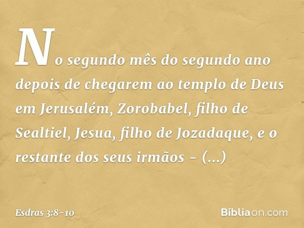 No segundo mês do segundo ano depo­is de chegarem ao templo de Deus em Jerusa­lém, Zorobabel, filho de Sealtiel, Jesua, filho de Jozadaque, e o restante dos seu