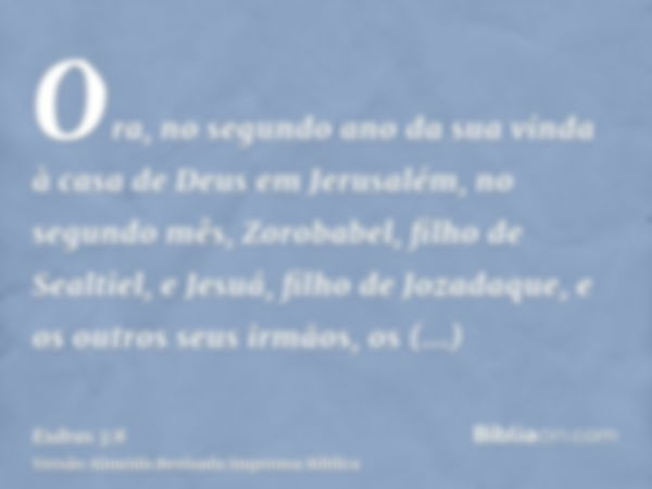 Ora, no segundo ano da sua vinda à casa de Deus em Jerusalém, no segundo mês, Zorobabel, filho de Sealtiel, e Jesuá, filho de Jozadaque, e os outros seus irmãos