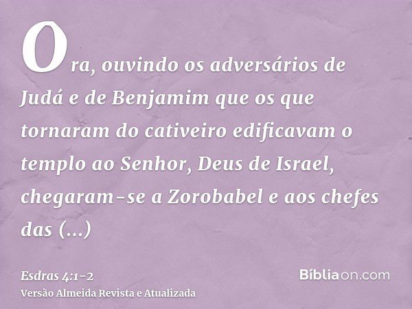 Ora, ouvindo os adversários de Judá e de Benjamim que os que tornaram do cativeiro edificavam o templo ao Senhor, Deus de Israel,chegaram-se a Zorobabel e aos c