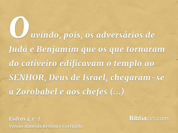 Ouvindo, pois, os adversários de Judá e Benjamim que os que tornaram do cativeiro edificavam o templo ao SENHOR, Deus de Israel,chegaram-se a Zorobabel e aos ch