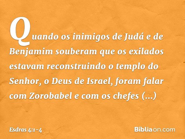 Quando os inimigos de Judá e de Benjamim souberam que os exilados estavam reconstruindo o templo do Senhor, o Deus de Israel, foram falar com Zorobabel e com os