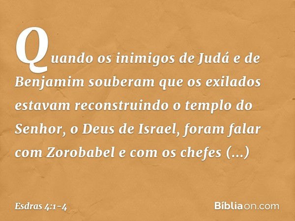 Quando os inimigos de Judá e de Benjamim souberam que os exilados estavam reconstruindo o templo do Senhor, o Deus de Israel, foram falar com Zorobabel e com os