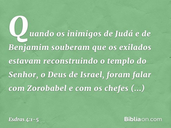 Quando os inimigos de Judá e de Benjamim souberam que os exilados estavam reconstruindo o templo do Senhor, o Deus de Israel, foram falar com Zorobabel e com os