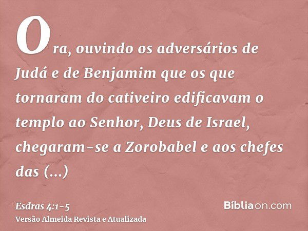 Ora, ouvindo os adversários de Judá e de Benjamim que os que tornaram do cativeiro edificavam o templo ao Senhor, Deus de Israel,chegaram-se a Zorobabel e aos c