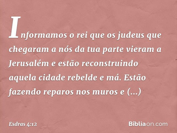 "Informamos o rei que os judeus que chegaram a nós da tua parte vieram a Jerusalém e estão reconstruindo aquela cida­de rebelde e má. Estão fazendo reparos nos 