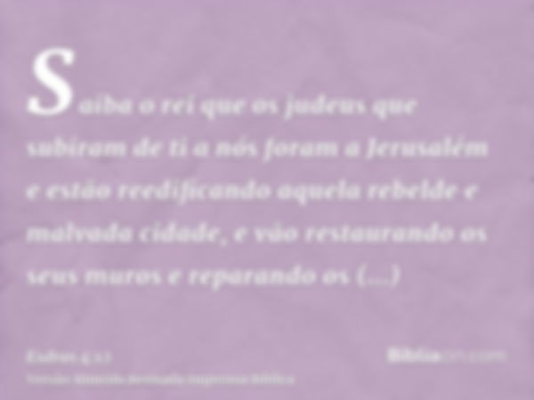 Saiba o rei que os judeus que subiram de ti a nós foram a Jerusalém e estão reedificando aquela rebelde e malvada cidade, e vão restaurando os seus muros e repa