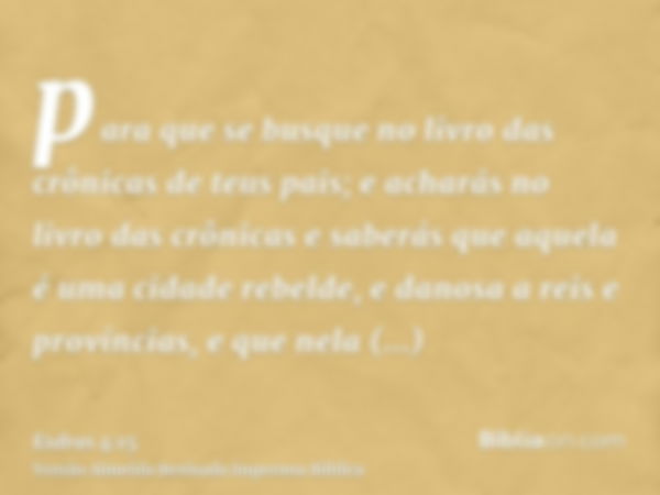 para que se busque no livro das crônicas de teus pais; e acharás no livro das crônicas e saberás que aquela é uma cidade rebelde, e danosa a reis e províncias, 