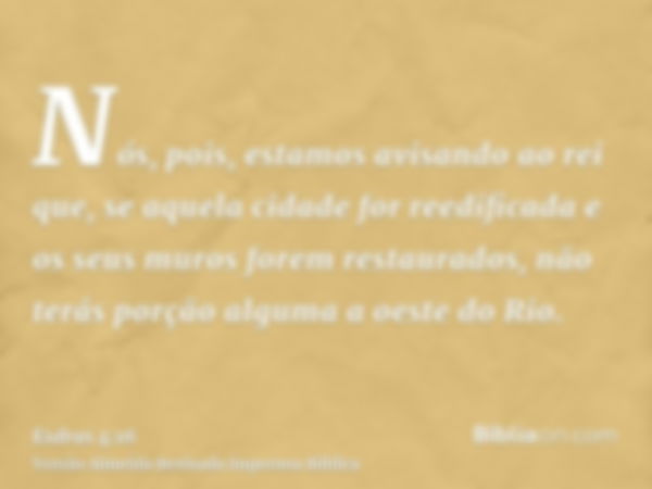 Nós, pois, estamos avisando ao rei que, se aquela cidade for reedificada e os seus muros forem restaurados, não terás porção alguma a oeste do Rio.