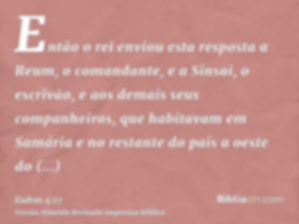 Então o rei enviou esta resposta a Reum, o comandante, e a Sinsai, o escrivão, e aos demais seus companheiros, que habitavam em Samária e no restante do país a 