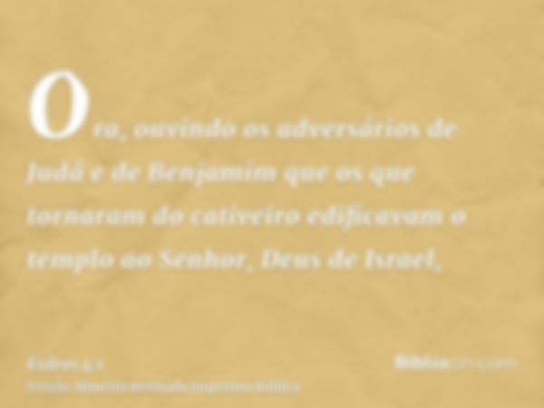 Ora, ouvindo os adversários de Judá e de Benjamim que os que tornaram do cativeiro edificavam o templo ao Senhor, Deus de Israel,