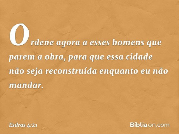 Ordene agora a esses homens que parem a obra, para que essa cidade não seja reconstruída enquanto eu não mandar. -- Esdras 4:21