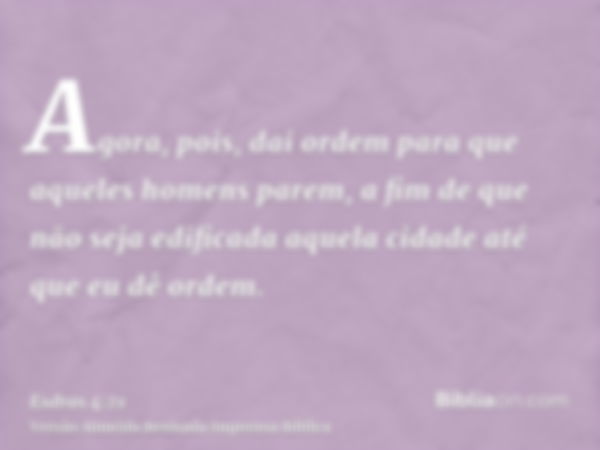 Agora, pois, dai ordem para que aqueles homens parem, a fim de que não seja edificada aquela cidade até que eu dê ordem.