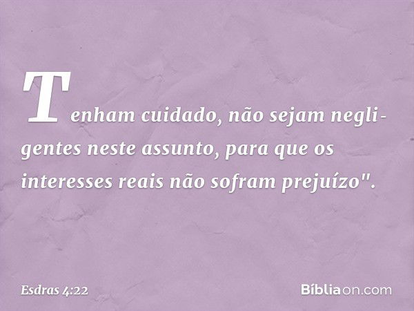 Tenham cuidado, não sejam negli­gentes neste assunto, para que os interesses reais não sofram prejuízo". -- Esdras 4:22