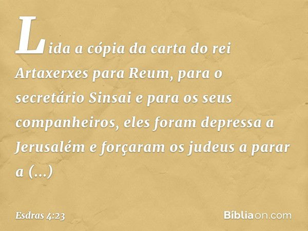 Lida a cópia da carta do rei Artaxerxes para Reum, para o secretário Sinsai e para os seus companheiros, eles foram depressa a Jerusalém e forçaram os judeus a 