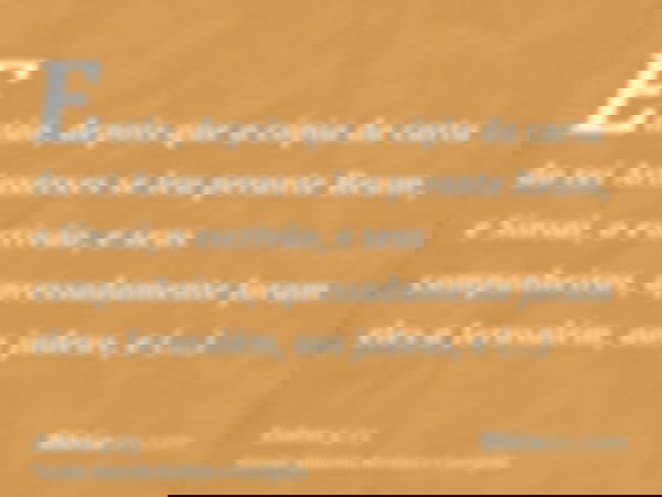 Então, depois que a cópia da carta do rei Artaxerxes se leu perante Reum, e Sinsai, o escrivão, e seus companheiros, apressadamente foram eles a Jerusalém, aos 