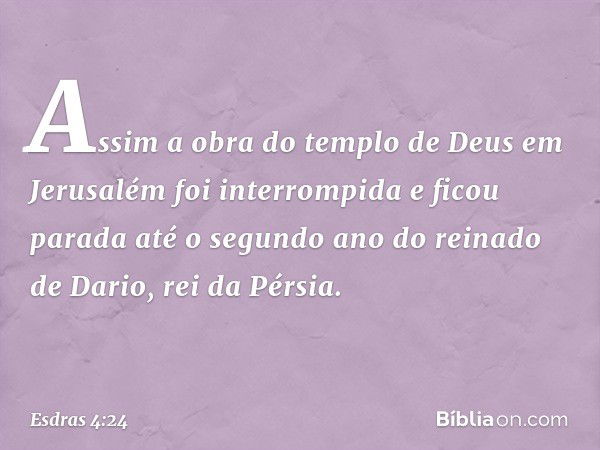 Assim a obra do templo de Deus em Jerusalém foi interrompida e ficou parada até o segundo ano do reinado de Dario, rei da Pérsia. -- Esdras 4:24