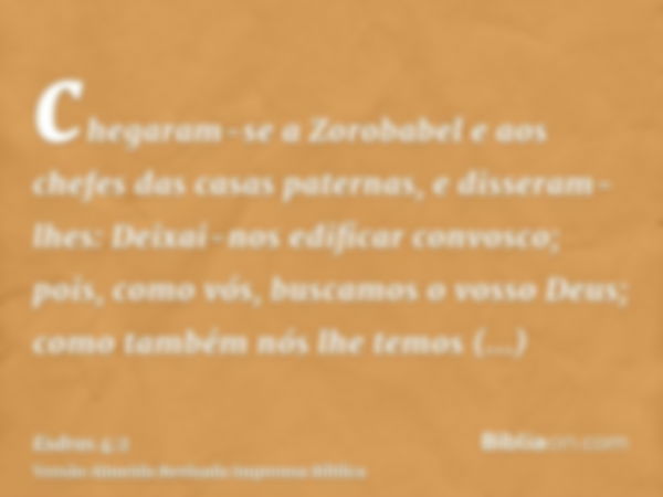 chegaram-se a Zorobabel e aos chefes das casas paternas, e disseram-lhes: Deixai-nos edificar convosco; pois, como vós, buscamos o vosso Deus; como também nós l