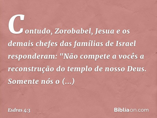 Contudo, Zorobabel, Jesua e os demais chefes das famílias de Israel responderam: "Não compete a vocês a reconstrução do tem­plo de nosso Deus. Somente nós o con