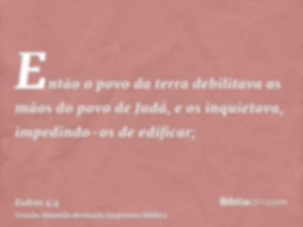 Então o povo da terra debilitava as mãos do povo de Judá, e os inquietava, impedindo-os de edificar;