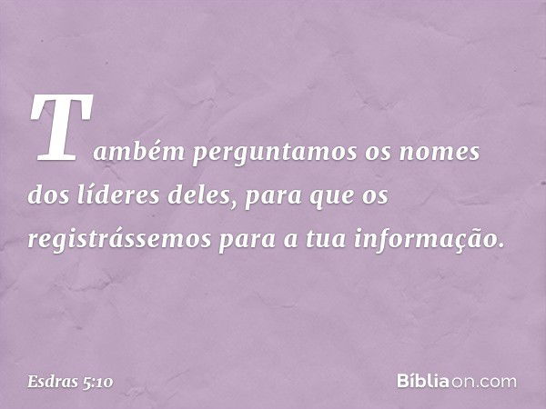 Também perguntamos os nomes dos líderes deles, para que os registrássemos para a tua informação. -- Esdras 5:10