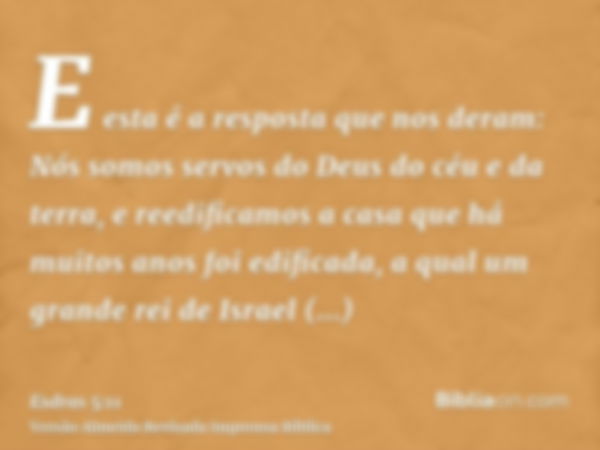 E esta é a resposta que nos deram: Nós somos servos do Deus do céu e da terra, e reedificamos a casa que há muitos anos foi edificada, a qual um grande rei de I