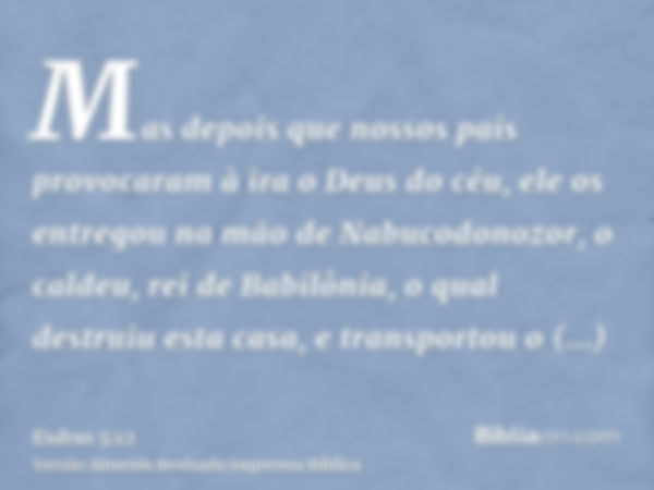 Mas depois que nossos pais provocaram à ira o Deus do céu, ele os entregou na mão de Nabucodonozor, o caldeu, rei de Babilônia, o qual destruiu esta casa, e tra