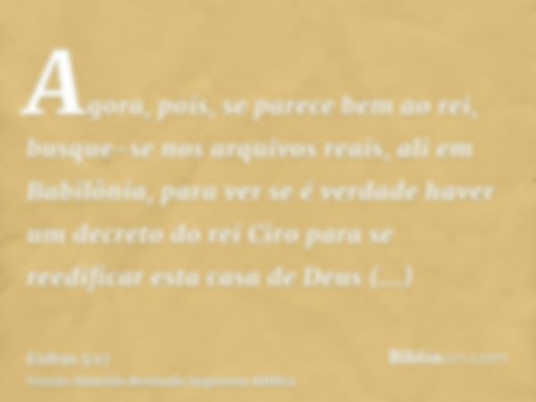 Agora, pois, se parece bem ao rei, busque-se nos arquivos reais, ali em Babilônia, para ver se é verdade haver um decreto do rei Ciro para se reedificar esta ca