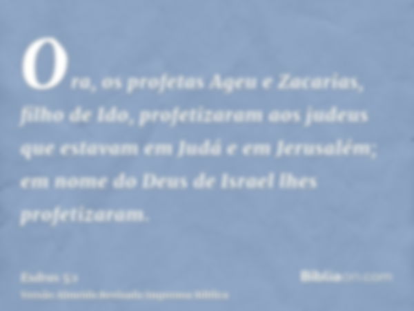 Ora, os profetas Ageu e Zacarias, filho de Ido, profetizaram aos judeus que estavam em Judá e em Jerusalém; em nome do Deus de Israel lhes profetizaram.