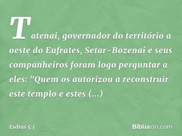 Tatenai, governador do território a oeste do Eufrates, Setar-Bozenai e seus companheiros foram logo perguntar a eles: "Quem os autorizou a reconstruir este temp