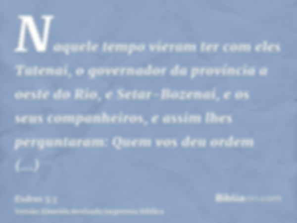 Naquele tempo vieram ter com eles Tatenai, o governador da província a oeste do Rio, e Setar-Bozenai, e os seus companheiros, e assim lhes perguntaram: Quem vos