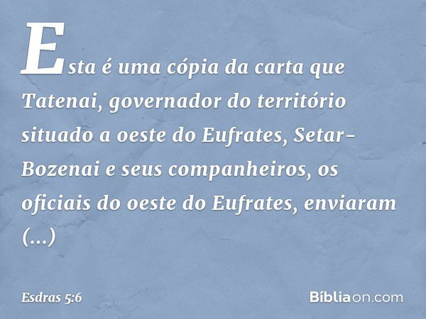 Esta é uma cópia da carta que Tatenai, governador do território situado a oeste do Eufrates, Setar-Bozenai e seus companheiros, os oficiais do oeste do Eufrates