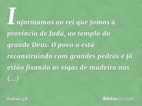 "Informamos ao rei que fomos à provín­cia de Judá, ao templo do grande Deus. O povo o está reconstruindo com grandes pedras e já estão fixando as vigas de madei