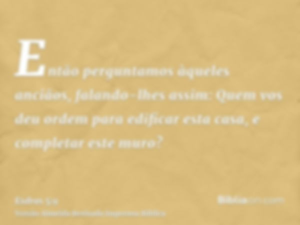 Então perguntamos àqueles anciãos, falando-lhes assim: Quem vos deu ordem para edificar esta casa, e completar este muro?