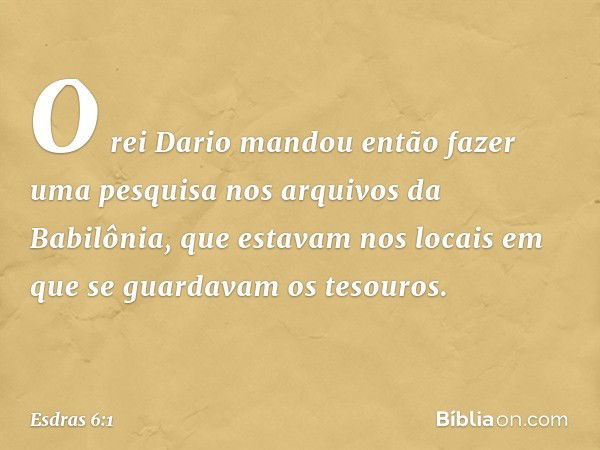 O rei Dario mandou então fazer uma pesquisa nos arquivos da Babilônia, que estavam nos locais em que se guardavam os tesouros. -- Esdras 6:1